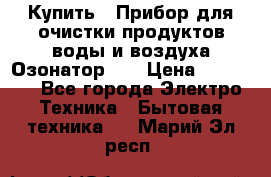 Купить : Прибор для очистки продуктов,воды и воздуха.Озонатор    › Цена ­ 25 500 - Все города Электро-Техника » Бытовая техника   . Марий Эл респ.